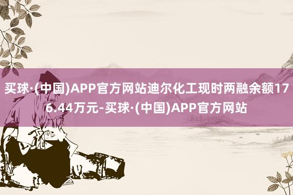 买球·(中国)APP官方网站迪尔化工现时两融余额176.44万元-买球·(中国)APP官方网站