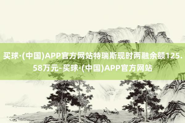 买球·(中国)APP官方网站特瑞斯现时两融余额125.58万元-买球·(中国)APP官方网站