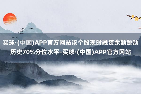 买球·(中国)APP官方网站该个股现时融资余额跳动历史70%分位水平-买球·(中国)APP官方网站