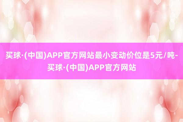 买球·(中国)APP官方网站最小变动价位是5元/吨-买球·(中国)APP官方网站