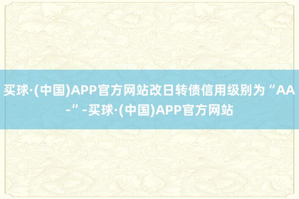 买球·(中国)APP官方网站改日转债信用级别为“AA-”-买球·(中国)APP官方网站