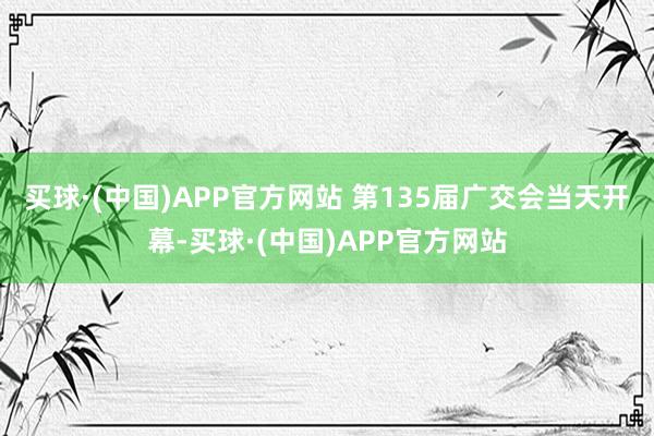 买球·(中国)APP官方网站 　　第135届广交会当天开幕-买球·(中国)APP官方网站