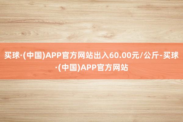 买球·(中国)APP官方网站出入60.00元/公斤-买球·(中国)APP官方网站