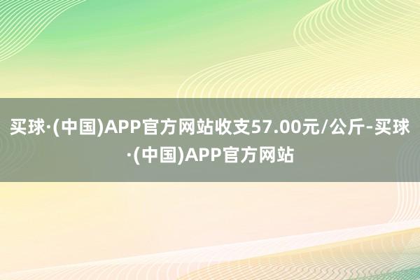 买球·(中国)APP官方网站收支57.00元/公斤-买球·(中国)APP官方网站