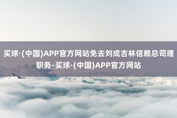 买球·(中国)APP官方网站免去刘成吉林信赖总司理职务-买球·(中国)APP官方网站