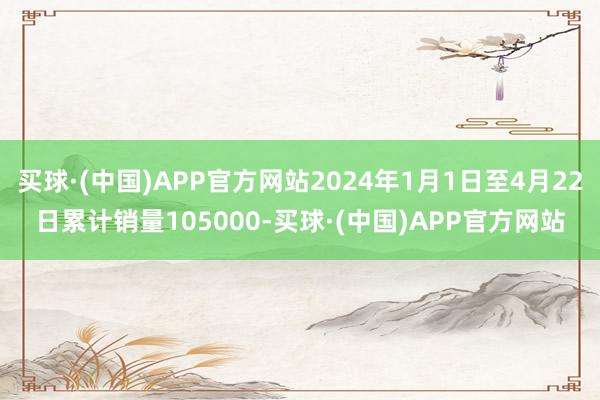 买球·(中国)APP官方网站2024年1月1日至4月22日累计销量105000-买球·(中国)APP官方网站