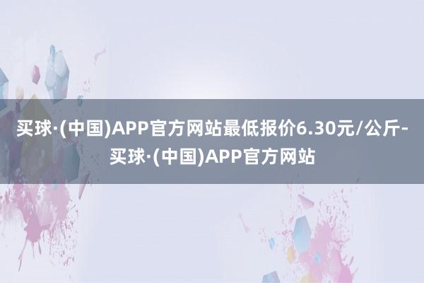 买球·(中国)APP官方网站最低报价6.30元/公斤-买球·(中国)APP官方网站