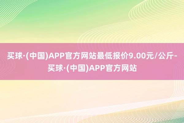 买球·(中国)APP官方网站最低报价9.00元/公斤-买球·(中国)APP官方网站