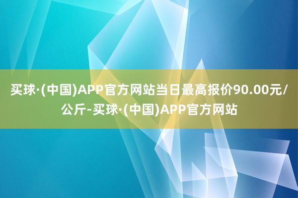 买球·(中国)APP官方网站当日最高报价90.00元/公斤-买球·(中国)APP官方网站