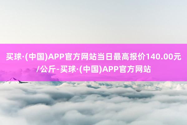 买球·(中国)APP官方网站当日最高报价140.00元/公斤-买球·(中国)APP官方网站