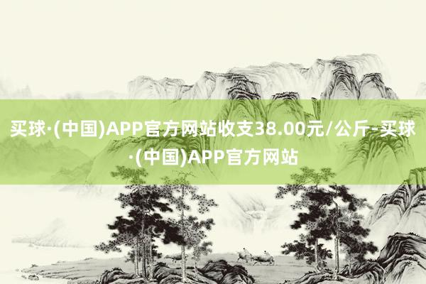 买球·(中国)APP官方网站收支38.00元/公斤-买球·(中国)APP官方网站