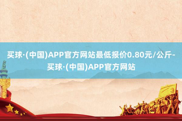 买球·(中国)APP官方网站最低报价0.80元/公斤-买球·(中国)APP官方网站
