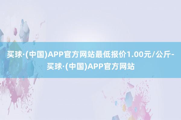 买球·(中国)APP官方网站最低报价1.00元/公斤-买球·(中国)APP官方网站