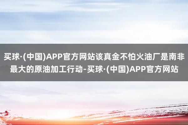 买球·(中国)APP官方网站该真金不怕火油厂是南非最大的原油加工行动-买球·(中国)APP官方网站