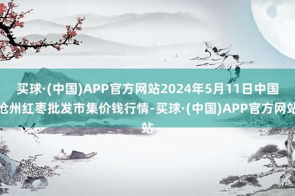 买球·(中国)APP官方网站2024年5月11日中国沧州红枣批发市集价钱行情-买球·(中国)APP官方网站