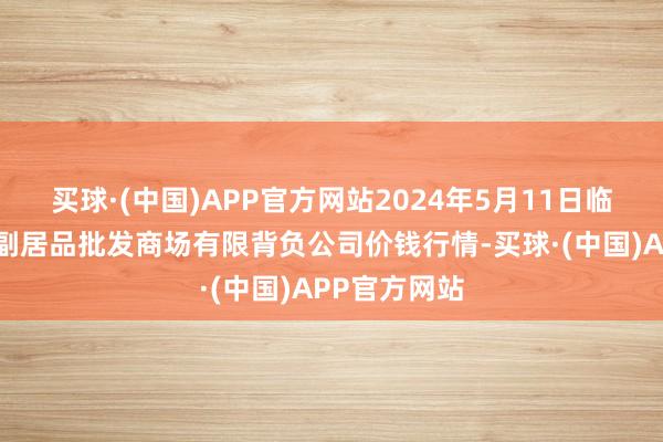 买球·(中国)APP官方网站2024年5月11日临夏市富临农副居品批发商场有限背负公司价钱行情-买球·(中国)APP官方网站