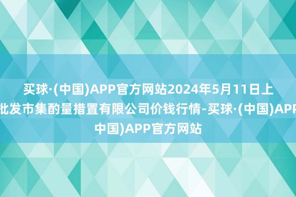 买球·(中国)APP官方网站2024年5月11日上海市江桥批发市集酌量措置有限公司价钱行情-买球·(中国)APP官方网站