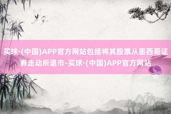 买球·(中国)APP官方网站包括将其股票从墨西哥证券走动所退市-买球·(中国)APP官方网站