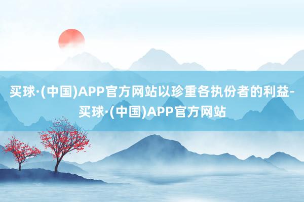 买球·(中国)APP官方网站以珍重各执份者的利益-买球·(中国)APP官方网站