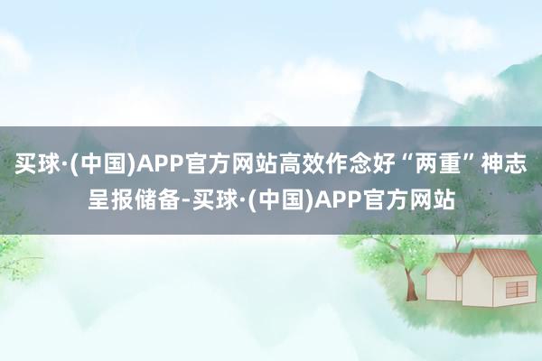 买球·(中国)APP官方网站高效作念好“两重”神志呈报储备-买球·(中国)APP官方网站