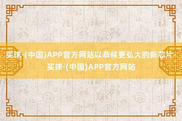 买球·(中国)APP官方网站以恭候更弘大的新芯片-买球·(中国)APP官方网站