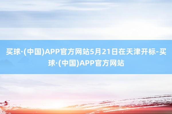 买球·(中国)APP官方网站5月21日在天津开标-买球·(中国)APP官方网站