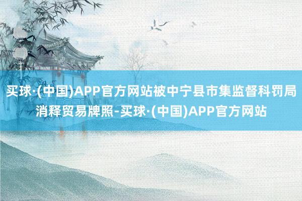 买球·(中国)APP官方网站被中宁县市集监督科罚局消释贸易牌照-买球·(中国)APP官方网站