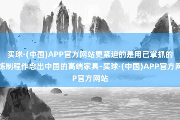 买球·(中国)APP官方网站更紧迫的是用已掌抓的老练制程作念出中国的高端家具-买球·(中国)APP官方网站