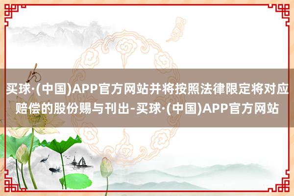 买球·(中国)APP官方网站并将按照法律限定将对应赔偿的股份赐与刊出-买球·(中国)APP官方网站