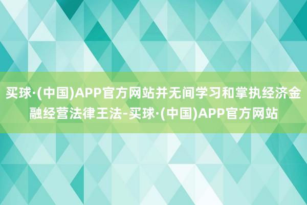 买球·(中国)APP官方网站并无间学习和掌执经济金融经营法律王法-买球·(中国)APP官方网站