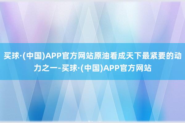 买球·(中国)APP官方网站原油看成天下最紧要的动力之一-买球·(中国)APP官方网站