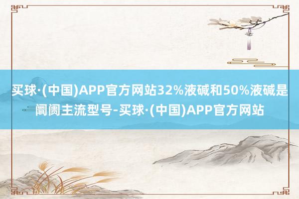 买球·(中国)APP官方网站32%液碱和50%液碱是阛阓主流型号-买球·(中国)APP官方网站