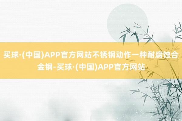 买球·(中国)APP官方网站不锈钢动作一种耐腐蚀合金钢-买球·(中国)APP官方网站