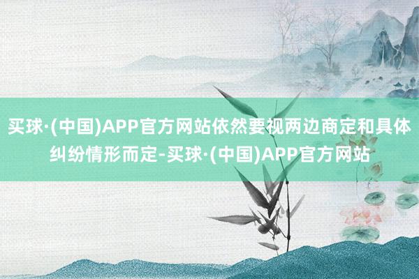 买球·(中国)APP官方网站依然要视两边商定和具体纠纷情形而定-买球·(中国)APP官方网站