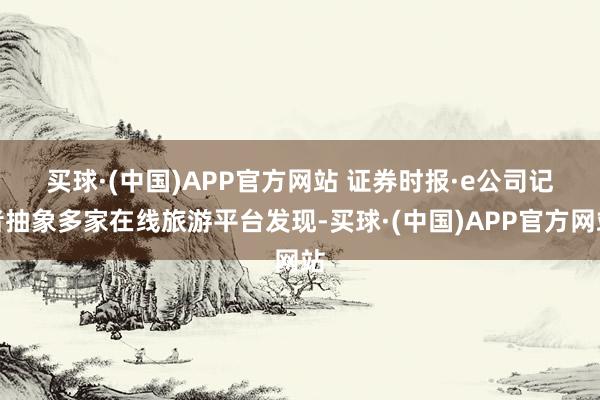 买球·(中国)APP官方网站 　　证券时报·e公司记者抽象多家在线旅游平台发现-买球·(中国)APP官方网站