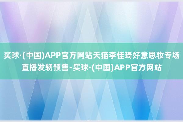 买球·(中国)APP官方网站天猫李佳琦好意思妆专场直播发轫预售-买球·(中国)APP官方网站