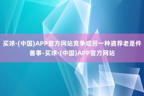 买球·(中国)APP官方网站竞争或另一种遴荐老是件善事-买球·(中国)APP官方网站