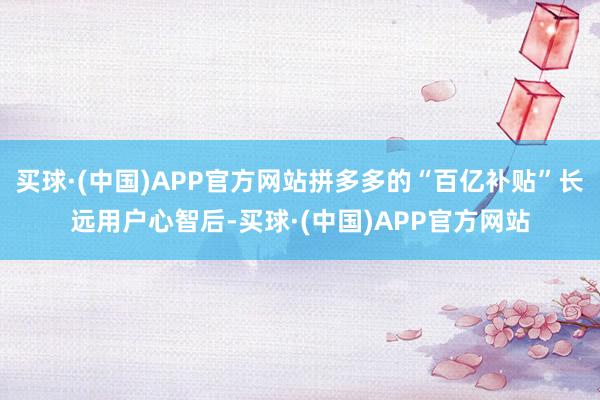 买球·(中国)APP官方网站拼多多的“百亿补贴”长远用户心智后-买球·(中国)APP官方网站