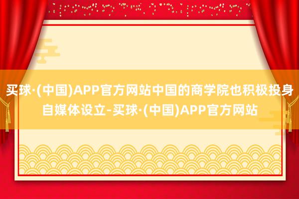 买球·(中国)APP官方网站中国的商学院也积极投身自媒体设立-买球·(中国)APP官方网站