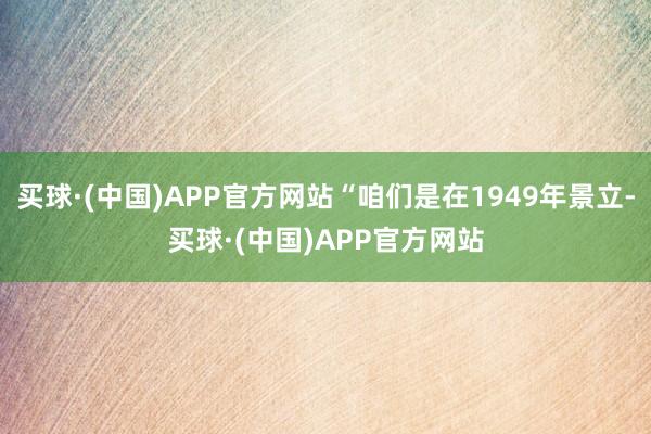 买球·(中国)APP官方网站“咱们是在1949年景立-买球·(中国)APP官方网站