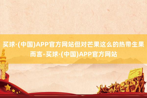 买球·(中国)APP官方网站但对芒果这么的热带生果而言-买球·(中国)APP官方网站