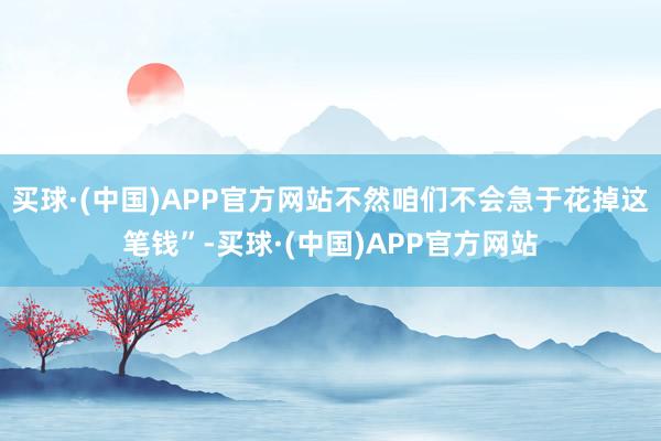 买球·(中国)APP官方网站不然咱们不会急于花掉这笔钱”-买球·(中国)APP官方网站