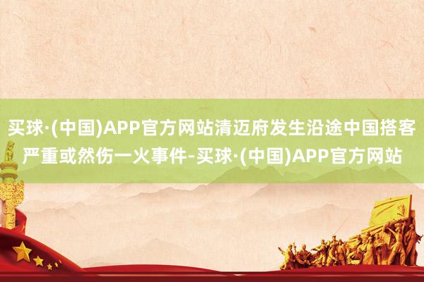 买球·(中国)APP官方网站清迈府发生沿途中国搭客严重或然伤一火事件-买球·(中国)APP官方网站