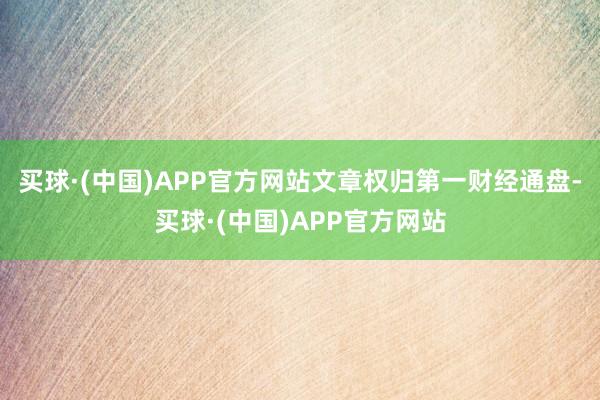 买球·(中国)APP官方网站文章权归第一财经通盘-买球·(中国)APP官方网站