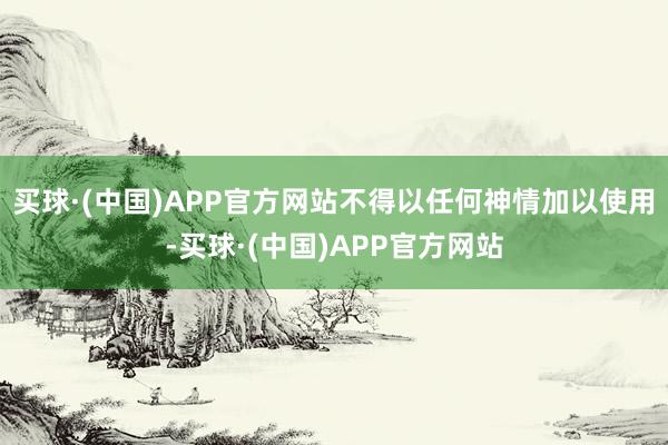 买球·(中国)APP官方网站不得以任何神情加以使用-买球·(中国)APP官方网站