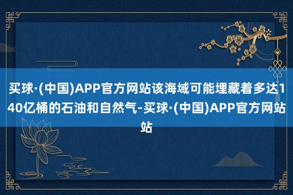 买球·(中国)APP官方网站该海域可能埋藏着多达140亿桶的石油和自然气-买球·(中国)APP官方网站