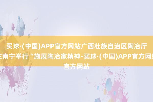 买球·(中国)APP官方网站广西壮族自治区陶冶厅在南宁举行“施展陶冶家精神-买球·(中国)APP官方网站