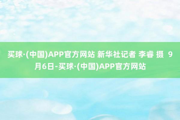 买球·(中国)APP官方网站 新华社记者 李睿 摄  9月6日-买球·(中国)APP官方网站