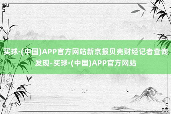 买球·(中国)APP官方网站新京报贝壳财经记者查询发现-买球·(中国)APP官方网站