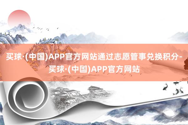 买球·(中国)APP官方网站通过志愿管事兑换积分-买球·(中国)APP官方网站